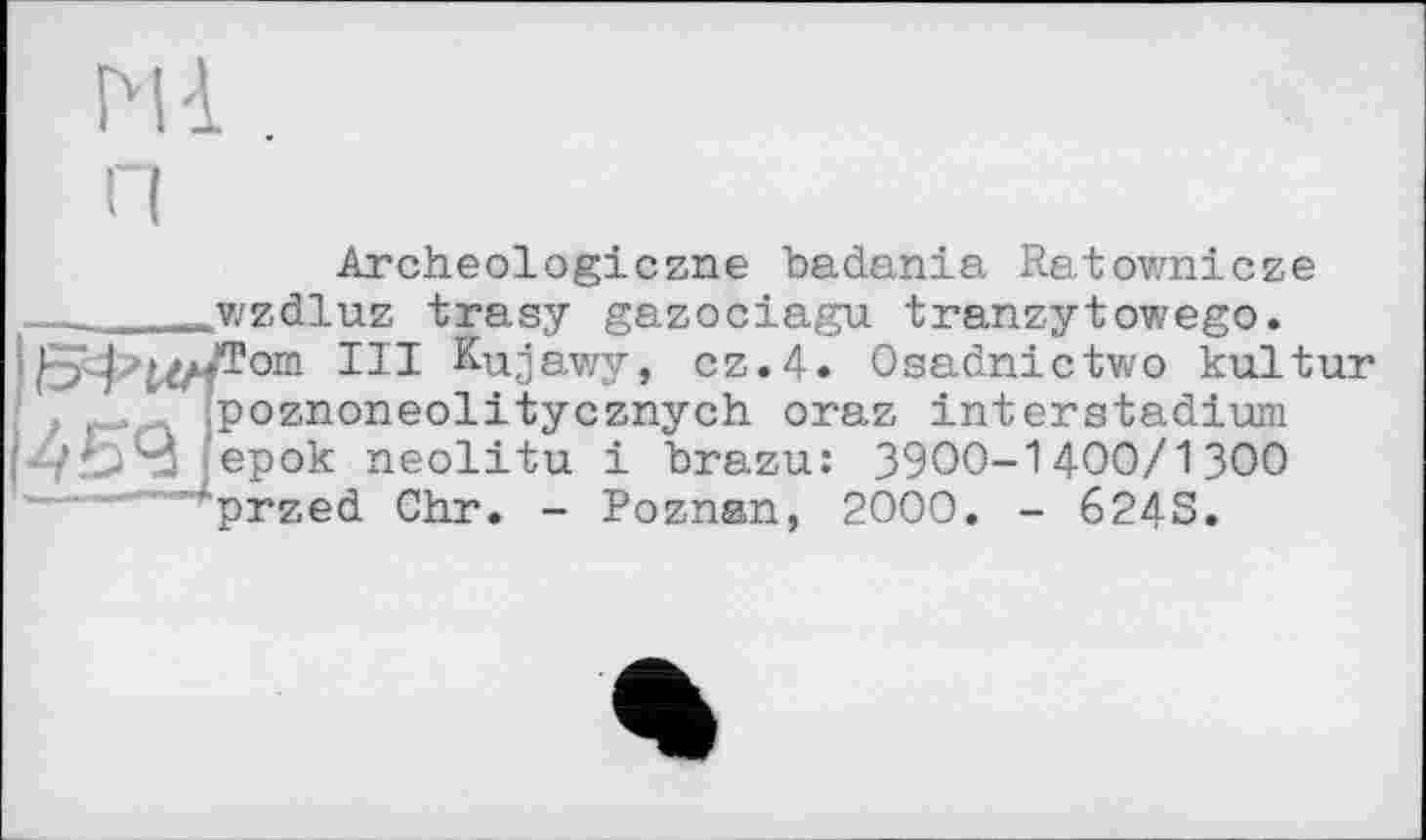 ﻿Md. ,
Archeologiczne badania Ratownicze _______wzdluz trasy gazociagu tranzytowego.
от III Kujawy, cz.4. Osadnictwo kultur , f. (Poznoneolitycznych oraz interstadium
/.54jep°k neolitu і brazu: 39ОО-14ОО/13ОО ’"przed Chr. - Poznan, 2000. - 6243.